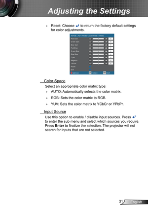 Page 3131English
Adjusting the Settings
 ► Reset: Choose  to return the factory default settings 
for color adjustments.
 Color Space
 Select an appropriate colo r matrix type:
 ►AUTO: Automatically selects the color matrix.
 ►RGB: Sets the color matrix to RGB.
 ►YUV: Sets the color matrix to YCbCr or YPbPr.
 Input Source
 Use this option to enable / disable input sources. Press  
to enter the sub menu and select which sources you require. 
Press Enter to finalize the selection. The projector will not 
search...