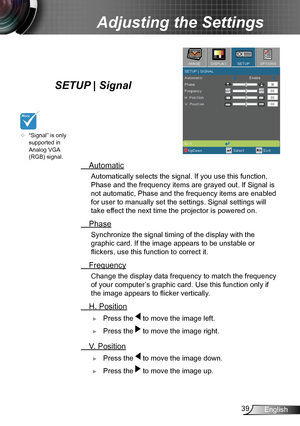 Page 3939English
Adjusting the Settings
SETUP | Signal
 Automatic
 Automatically selects the s ignal. If you use this function, 
Phase and the frequency items are grayed out. If Signal is 
not automatic, Phase and the frequency items are enabled 
for user to manually set the settings. Signal settings will 
take effect the next time the projector is powered on.
 Phase
 Synchronize the signal timing of the display with the 
graphic card. If the image appears to be unstable or 
flickers, use this function to...