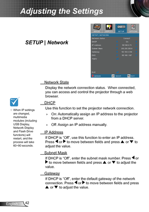 Page 4242English
Adjusting the Settings
SETUP | Network
 Network State
Display the network connection status.  When connected, 
you can access and control the projector through a web 
browser.
 DHCP
Use this function to set the projector network connection.
 ►On: Automatically assign an IP address to the projector 
from a DHCP server.
 ►Off: Assign an IP address manually.
 IP Address
If DHCP is “Off”, use this function to enter an IP address. 
Press 
 or  to move between fields and press  or  to 
adjust the...