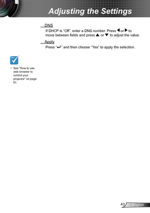Page 4343English
Adjusting the Settings
 DNS
If DHCP is “Off”, enter a DNS number. Press  or  to 
move between fields and press  or  to adjust the value.
 Apply
Press “” and then choose “Yes” to apply the selection. 
	See “How to use 
web browser to 
control your  
projector” on page 
61.       
