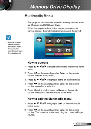 Page 4747English
Memory Drive Display
Multimedia Menu
 The projector displays files  saved in memory devices such 
as SD cards and USB flash drives.
 When the projector detects the memory device as its 
current source, the multimedia home menu is displayed.
How to operate
1. Press    or  to select items on the multimedia home 
menu.
2. Press  on the control panel or Enter on the remote 
control to enter a sub menu.
3. Press    or  to highlight items on the sub menu.
4. Press  on the control panel or  Enter on...