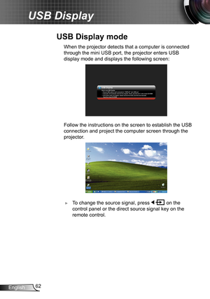 Page 6262English
USB Display
 When the projector detects that a computer is connected 
through the mini USB port, the projector enters USB 
display mode and displays the following screen:
USB Display
USB Displ ay
USB Displ
ayHow to use USB Display
Ensure USB cable is well connected to DISPL AY mini USB port
Computer will automatic execute the program dlusb_launcher.exe in the virtual CD-ROM
If the above does not happen, please execute the dlusb_launcher.exe manually
     from the virtual CD-ROM....