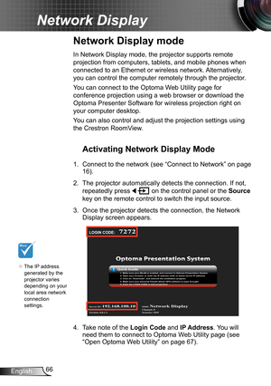 Page 6666English
Network Display
Network Display mode
	The IP address 
generated by the 
projector varies 
depending on your 
local area network  
connection 
settings.
In Network Display mode, the projector supports remote 
projection from computers, tablets, and mobile phones when 
connected to an Ethernet or wireless network. Alternatively, 
you can control the computer remotely through the projector.
You can connect to the Optoma Web Utility page for 
conference projection using a web browser or download...