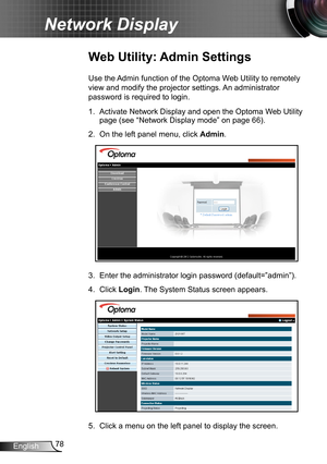 Page 7878English
Network Display
Web Utility: Admin Settings
Use the Admin function of the Optoma Web Utility to remotely 
view and modify the projector settings. An administrator 
password is required to login.
1. Activate Network Display and open the Optoma Web Utility 
page (see “Network Display mode” on page 66).
2. On the left panel menu, click Admin.
3. Enter the administrator login password (default=”admin”).
4. Click Login. The System Status screen appears.
5. Click a menu on the left panel to display...