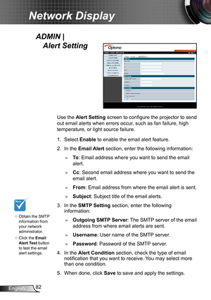 Page 8282English
Network Display
Use the Alert Setting  screen to configure the projector to send 
out email alerts when errors occur, such as fan failure, high 
temperature, or light source failure. 
1. Select Enable to enable the email alert feature.
2. In the Email Alert  section, enter the following information:
 ►To: Email address where you want to send the email 
alert.
 ►Cc: Second email address where you want to send the 
email alert.
 ►From: Email address from where the email alert is sent.
 ►Subject:...