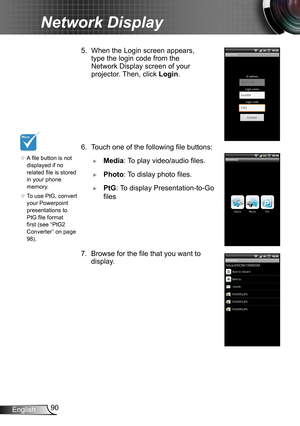Page 9090English
Network Display
6. Touch one of the following file buttons:
 ►Media: To play video/audio files.
 ►Photo: To dislay photo files.
 ►PtG: To display Presentation-to-Go 
files
7. Browse for the file that you want to 
display.
	A file button is not 
displayed if no 
related file is stored 
in your phone 
memory.
	 To use PtG, convert 
your Powerpoint 
presentations to 
PtG file format 
first (see “PtG2 
Converter” on page 
98).
5. When the Login screen appears, 
type the login code from the...