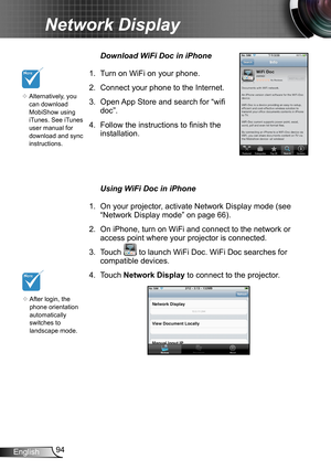 Page 9494English
Network Display
Download WiFi Doc in iPhone
1. Turn on WiFi on your phone.
2. Connect your phone to the Internet.
3. Open App Store and search for “wifi 
doc”.
4. Follow the instructions to finish the 
installation.
Using WiFi Doc in iPhone
1. On your projector, activate Network Display mode (see 
“Network Display mode” on page 66).
2. On iPhone, turn on WiFi and connect to the network or 
access point where your projector is connected.
3. Touch  to launch WiFi Doc. WiFi Doc searches for...