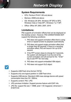 Page 9999English
Network Display
System Requirements
 ►CPU: Pentium P4-M 1.5G and above
 ►Memory: 256M and above
 ►OS: Windows 2K SP4, Windows XP SP2 or SP3, 
Windows Vista or Vista SP1, Windows 7 or 7 SPI
 ►Office: Office XP, 2003, 2007, 2010
Limitations:
PtG supports all animation effects that can be displayed on 
the desktop screen. However, PtG CANNOT/DOES NOT 
support the following conditions:
1. PtG does not support animation effect that is using 
timer or repeat function to playback automatically.
2. PtG...