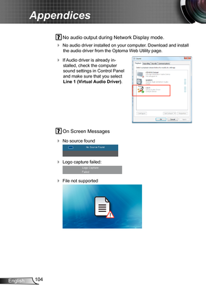 Page 104104English
Appendices
 On Screen Messages 
 No source found
 
 Logo capture failed:
 
 File not supported
 
 No audio output during Network Display mode.
 No audio driver installed on your computer. Download and install 
the audio driver from the Optoma Web Utility page.
 If Audio driver is already in-
stalled, check the computer 
sound settings in Control Panel 
and make sure that you select 
Line 1 (Virtual Audio Driver).
   