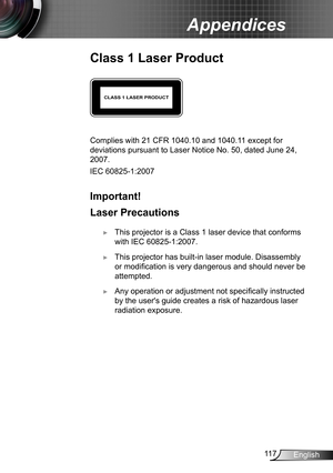 Page 11711 7English
Appendices
Class 1 Laser Product
CLASS 1 LASER PRODUCT
Complies with 21 CFR 1040.10 and 1040.11 except for 
deviations pursuant to Laser Notice No. 50, dated June 24, 
2007.
IEC 60825-1:2007
Important!
Laser Precautions
 ►This projector is a Class 1 laser device that conforms 
with IEC 60825-1:2007.
 ►This projector has built-in laser module. Disassembly 
or modification is very dangerous and should never be 
attempted.
 ►Any operation or adjustment not specifically instructed 
by the...