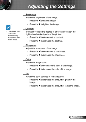 Page 2929English
Adjusting the Settings
	“Saturation” and 
“Tint” func-
tions are only 
supported under 
Video mode.
 Brightness
 Adjust the brightness of the image.
 ►Press the  to darken image.
 ►Press the  to lighten the image.
 Contrast
 Contrast controls the degree of dif ference between the 
lightest and darkest parts of the picture. 
 ►Press the  to decrease the contrast.
 ►Press the  to increase the contrast.
 Sharpness
 Adjust the sharpness of the image.
 ►Press the  to decrease the sharpness.
 ►Press...