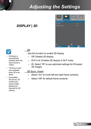 Page 3535English
Adjusting the Settings
  3D
 Use this function to enable  3D display.
 ►Off: Disable 3D display.
 ►DLP-Link: Enables 3D display in DLP mode.
 ►IR: Select "IR" to use optimized settings for IR-based 
3D images.
 3D Sync. Invert
 ►Select “On” to invert left and right frame contents.
 ►Select “Off” for default frame contents. 
	3D Mode is 
automatically 
enabled when the 
input source is 
120Hz.
	
“3D Sync Invert” 
only available 
when 3D is en -
abled.
	 Compatible 
3D source, 3D...