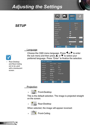 Page 3636English
Adjusting the Settings
SETUP
 Language
Choose the OSD menu language. Press  or  to enter 
the sub menu and then press  or  to select your 
preferred language. Press “Enter” to finalize the selection. 
 Projection
 ►   Front-Desktop
 This is the default selection. The image is projected straight 
on the screen.
 ►   Rear-Desktop
 When selected, the image  will appear reversed.
 ►   Front-Ceiling 
	Rear-Desktop 
and Rear-Ceiling 
are to be used 
with a translucent 
screen.      