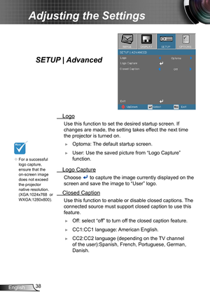 Page 3838English
Adjusting the Settings
 Logo
Use this function to set the desired startup screen. If 
changes are made, the setting takes effect the next time 
the projector is turned on.
 ►Optoma: The default startup screen.
 ►User: Use the saved picture from “Logo Capture” 
function.
 Logo Capture
 Choose  to capture the image currently displayed on the 
screen and save the image to “User” logo. 
 Closed Caption
 Use this function to enable or disable closed captions. The 
connected source must support...