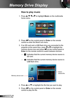 Page 5050English
Memory Drive Display
1. Press    or  to highlight Music on the multimedia 
home menu.
2. Press  on the control panel or  Enter on the remote 
control to enter the Music sub menu.
3. If an SD card and a USB flash drive are connected to the 
projector at the same time, press 
 or  to highlight the 
memory device icon and press  on the control panel or 
Enter on the remote control to switch between devices.
 ►SD: Indicates that the current memory device source is   
      SD card.
 ►: Indicates...