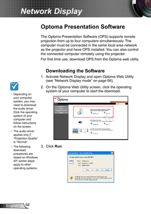 Page 6868English
Network Display
Optoma Presentation Software
The Optoma Presentation Software (OPS) supports remote 
projection from up to four computers simultaneously. The 
computer must be connected in the same local area network 
as the projector and have OPS installed. You can also control 
the connected computer remotely using the projector.
For first time use, download OPS from the Optoma web utility.
Downloading the Software
1. Activate Network Display and open Optoma Web Utility 
(see “Network Display...