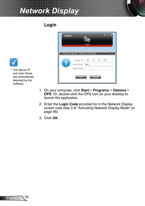 Page 7070English
Network Display
Login
1. On your computer, click Start > Programs > Optoma > 
OPS. Or, double-click the OPS icon on your desktop to 
launch the application.
2. Enter the Login Code  provided for in the Network Display 
screen (see step 3 of “Activating Network Display Mode” on 
page 66). 
3. Click OK.
	The Server IP 
and User Name 
are automatically 
detected by the 
software.  