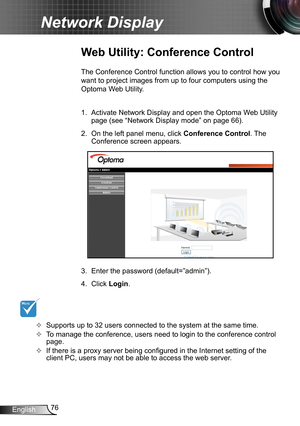 Page 7676English
Network Display
Web Utility: Conference Control
The Conference Control function allows you to control how you 
want to project images from up to four computers using the 
Optoma Web Utility.
1. Activate Network Display and open the Optoma Web Utility 
page (see “Network Display mode” on page 66).
2. On the left panel menu, click Conference Control. The 
Conference screen appears.
3. Enter the password (default=”admin”).
4. Click Login .
YY	 Supports up to 32 users connected to the system at the...