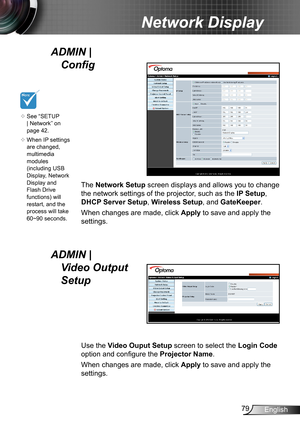 Page 7979English
Network Display
The Network Setup screen displays and allows you to change 
the network settings of the projector, such as the  IP Setup, 
DHCP Server Setup , Wireless Setup, and GateKeeper .
When changes are made, click  Apply to save and apply the 
settings.
ADMIN |   Config 
Use the Video Ouput Setup  screen to select the Login Code  
option and configure the  Projector Name.
When changes are made, click  Apply to save and apply the 
settings.
ADMIN |   Video Output 
Setup
	See “SETUP 
|...