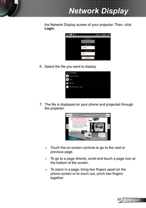 Page 9797English
Network Display
the Network Display screen of your projector. Then, click 
Login.
6. Select the file you want to display.
7. The file is displayed on your phone and projected through 
the projector.
 ►Touch the on-screen controls to go to the next or 
previous page. 
 ►To go to a page directly, scroll and touch a page icon at 
the bottom of the screen.
 ►To zoom in a page, bring two fingers apart on the 
phone screen or to zoom out, pinch two fingers 
together.   