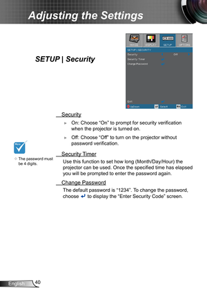 Page 4040English
Adjusting the Settings
SETUP | Security
 Security
 ►On: Choose “On” to prompt for security verification 
when the projector is turned on.
 ►Off: Choose “Off” to turn on the projector without 
password verification.
 Security Timer
 Use this function to set how long (Month/Day/Hour) the 
projector can be used. Once the specified time has elapsed 
you will be prompted to enter the password again.
 Change Password
 The default password is “1 234”. To change the password, 
choose  to display the...