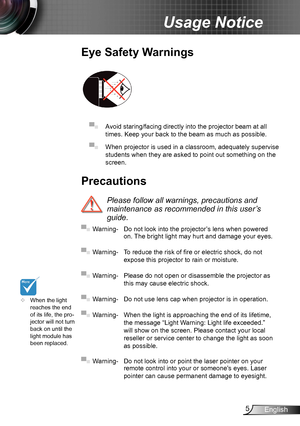 Page 55English
Usage Notice
Precautions
 
Please follow all warnings, precautions and 
maintenance as recommended in this user’s 
guide.
▀■ Warning- Do not look into the projector ’s lens when powered on. The bright light may hurt and damage your eyes.
▀■ Warning- To reduce the risk of fire or electric shock, do not 
expose this projector to rain or moisture.
▀■ Warning- Please do not open or disassemble the projector as 
this may cause electric shock.
▀■ Warning- Do not use lens cap when projector is in...