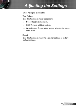 Page 4545English
Adjusting the Settings
when no signal is available.
 Test Pattern
Use this function to run a test pattern.
 ►None: Disable test pattern.
 ►Grid: To run a grid test pattern.
 ►White Pattern: To run a test pattern wherein the screen 
turns white.
 Reset
Use this function to reset the projector settings to factory 
default settings.   