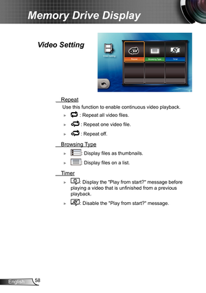 Page 5858English
Memory Drive Display
  Repeat
 Use this function to enable continuous video playback.
 ► : Repeat all video files.
 ► : Repeat one video file.
 ► : Repeat off.
 Browsing Type
 ►: Display files as thumbnails.
 ►: Display files on a list.
 Timer
 ►: Display the "Play from start?" message before 
playing a video that is unfinished from a previous 
playback.
 ►: Disable the "Play from start?" message.
Video Setting  