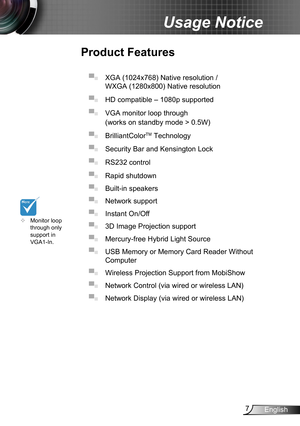 Page 77English
Usage Notice
Product Features
▀■ XGA (1024x768) Native resolution /  
WXGA (1280x800) Native resolution 
▀■
 HD compatible – 1080p supported 
▀■
 VGA monitor loop through 
(works on standby mode > 0.5W)
▀■
 BrilliantColorTM Technology 
▀■
 Security Bar and Kensington Lock 
▀■
 RS232 control 
▀■
 Rapid shutdown 
▀■
 Built-in sp eakers
▀■ Network support
▀■ Instant On/Of f
▀■ 3D Image Projection sup port
▀■ Mercury-free Hybrid Ligh t Source
▀■ USB Memory or Memory Card Reader Without  
Computer...