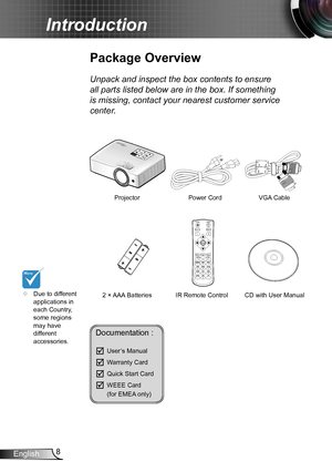 Page 88English
Introduction
Documentation : 
	User’s Manual
	Warranty Card
	Quick Start Card
	WEEE Card   (for EMEA only)
	
Due to different 
applications in 
each Country, 
some regions 
may have 
different 
accessories.
Power Cord
IR Remote Control
Package Overview
Unpack and inspect the box contents to ensure 
all parts listed below are in the box. If something 
is missing, contact your nearest customer service 
center.
2 × AAA Batteries Projector
VGA Cable
FOCUS
Power
Switch
Source
LRe-SyncR
Keystone...