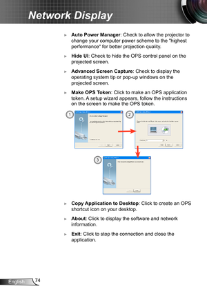 Page 7474English
Network Display
 ►Auto Power Manager: Check to allow the projector to 
change your computer power scheme to the "highest 
performance" for better projection quality.
 ►Hide UI: Check to hide the OPS control panel on the 
projected screen.
 ►Advanced Screen Capture: Check to display the 
operating system tip or pop-up windows on the 
projected screen.
 ►Make OPS Token: Click to make an OPS application 
token.  A setup wizard appears, follow the instructions 
on the screen to make the OPS...