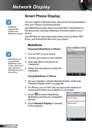 Page 8686English
Network Display
Smart Phone Display
You can project multimedia files, documents and presentations 
from your iPhone or Android phones.
Use MobiShow to play video and audio files, Presentation-to-
Go documents, and play slideshow of photos stored in your 
phone.,
Use WiFiDoc to view project documents such as Word, PDF, 
Excel, and PowerPoint files from your phone.
MobiShow
Download MobiShow in iPhone
1. Turn on WiFi on your phone.
2. Connect your phone to the Internet.
3. Open App Store and...