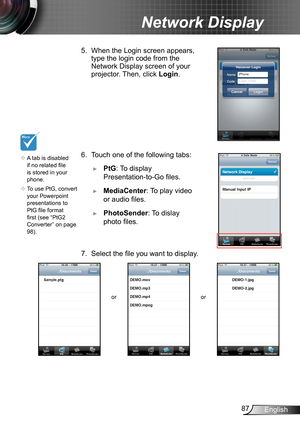 Page 8787English
Network Display
5. When the Login screen appears, 
type the login code from the 
Network Display screen of your 
projector. Then, click  Login.
6. Touch one of the following tabs:
 ►PtG: To display 
Presentation-to-Go files.
 ►MediaCenter: To play video 
or audio files.
 ►PhotoSender: To dislay 
photo files.
7. Select the file you want to display.
or or
	A tab is disabled 
if no related file 
is stored in your 
phone.
	 To use PtG, convert 
your Powerpoint 
presentations to 
PtG file format...