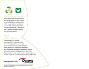 Page 6About Optoma EcoTrade
The EcoBright family of projectors is eli-
gible for the Optoma EcoTrade Program. 
As part of the program, users can trade 
in their used projector for safe disposal 
or re-use. This market-leading trade-in 
program makes it simple to decrease the 
cost of acquiring the latest technology 
while benefitting the earth. 
About  
ProJect Green 
Optoma designs and manufac -
tures its projectors for eco-friendliness 
from cradle to grave. Compact and light -
weight designs reduce the...