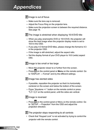 Page 102102English
Appendices
 Image is out of focus
 ►Make sure the lens cap is removed.
 ►Adjust the Focus Ring on the projector lens. 
 ►Make sure the projection screen is between the required distance. 
See page 16.
 The image is stretched when displaying 16:9 DVD title
 ►When you play anamorphic DVD or 16:9 DVD, the projector will 
show the best image when the projector display mode is set to 
16:9 in the OSD.
 ►If you play 4:3 format DVD titles, please change the format to 4:3 
in the projector OSD.
 ►If...