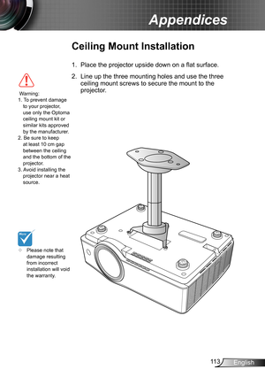 Page 11311 3English
Appendices
	Please note that 
damage resulting 
from incorrect 
installation will void 
the warranty.
Ceiling Mount Installation
1. Place the projector upside down on a flat surface.
2. Line up the three mounting holes and use the three 
ceiling mount screws to secure the mount to the 
projector.
 Warning: 
1. To prevent damage 
to your projector, 
use only the Optoma 
ceiling mount kit or 
similar kits approved 
by the manufacturer.
2. Be sure to keep  at least 10 cm gap 
between the...