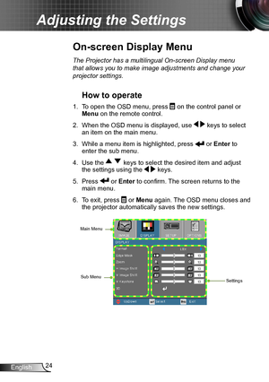 Page 2424English
Adjusting the Settings
The Projector has a multilingual On-screen Display menu 
that allows you to make image adjustments and change your 
projector settings.
How to operate 
1. To open the OSD menu, press  on the control panel or 
Menu on the remote control.
2. When the OSD menu is displayed, use   keys to select 
an item on the main menu.
3. While a menu item is highlighted, press  or Enter to 
enter the sub menu.
4. Use the   keys to select the desired item and adjust 
the settings using the...