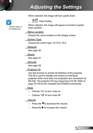 Page 3737English
Adjusting the Settings
 When selected, the image  will turn upside down.
 ►   Rear-Ceiling 
 When selected, the image will appear reversed in upside 
down position.
 Menu Location
Choose the menu location on the display screen.
 Screen Type
Choose the screen type: 16:10 or 16:9.
 Network
 See page 40.
 Signal
See page 37.
 Security
See page 38.
 Projector ID
 Use this function to set the ID definition of the projector . 
This ID is used to identify and control an individual 
projector when more...