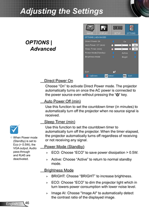 Page 4646English
Adjusting the Settings
OPTIONS |  
Advanced
 Direct Power On
Choose “On” to activate Direct Power mode. The projector 
automatically turns on once the AC power is connected to 
the power source even without pressing the “
” key.
 Auto Power Of f (min)
Use this function to set the countdown timer (in minutes) to 
automatically turn off the projector when no source signal is 
received.
 Sleep Timer (min)
Use this function to set the countdown timer to 
automatically turn off the projector. When...