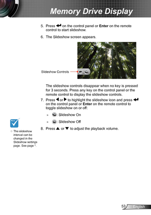 Page 5353English
Memory Drive Display
5. Press  on the control panel or  Enter on the remote 
control to start slideshow.
6. The Slideshow screen appears. 
Slideshow Controls
 The slideshow controls dis appear when no key is pressed 
for 3 seconds. Press any key on the control panel or the 
remote control to display the slideshow controls.
7. Press  or  to highlight the slideshow icon and press   
on the control panel or  Enter on the remote control to 
toggle slideshow on or off:
 ►: Slideshow On
 ►: Slideshow...