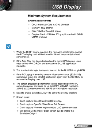 Page 6363English
USB Display
Minimum System Requirements
System Requirements
 ►CPU: Intel Dual Core 1.4GHz or better 
 ►Memory: 1GB of RAM
 ►Disk: 10MB of free disk space
 ►Graphic Card: nVIDIA or ATI graphic card with 64MB 
VRAM or above
1.  While the DSCP engine is active, the hardware acceleration level of 
the PC’s display card will be turned to “None” temporarily for best 
performance.
2.  If the Auto Play has been disabled on the current PC/Laptop, users 
need to find the CD-ROM and execute the DLUSB...