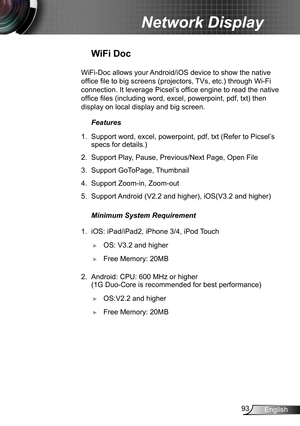 Page 9393English
Network Display
WiFi Doc
WiFi-Doc allows your Android/iOS device to show the native 
office file to big screens (projectors, TVs, etc.) through Wi-Fi 
connection. It leverage Picsel’s office engine to read the native 
office files (including word, excel, powerpoint, pdf, txt) then 
display on local display and big screen.
Features
1. Support word, excel, powerpoint, pdf, txt (Refer to Picsel’s 
specs for details.)
2. Support Play, Pause, Previous/Next Page, Open File 
3. Support GoToPage,...