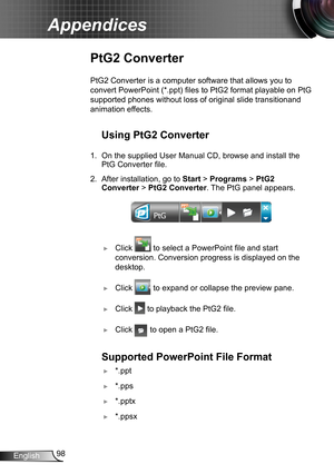 Page 9898English
Appendices
PtG2 Converter
PtG2 Converter is a computer software that allows you to 
convert PowerPoint (*.ppt) files to PtG2 format playable on PtG 
supported phones without loss of original slide transitionand 
animation effects.
Using PtG2 Converter
1. On the supplied User Manual CD, browse and install the 
PtG Converter file.
2. After installation, go to Start > Programs > PtG2 
Converter > PtG2 Converter. The PtG panel appears.
 ►Click  to select a PowerPoint file and start 
conversion....