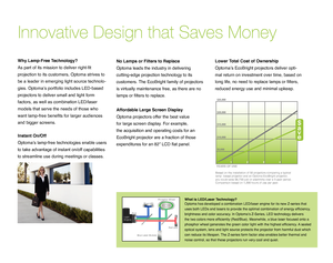 Page 3Innovative Design that Saves Money
No Lamps or Filters to Replace
Optoma leads the industry in delivering 
cutting-edge projection technology to its 
customers. The EcoBright family of projectors 
is virtually maintenance free, as there are no 
lamps or filters to replace.
Instant On/Off  
Optoma’s lamp-free technologies enable users 
to take advantage of instant on/off capabilities 
to streamline use during meetings or classes.
Lower Total Cost of Ownership 
Optoma’s EcoBright projectors deliver opti-...