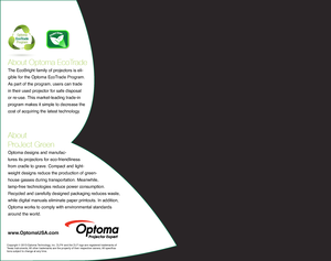 Page 6About Optoma EcoTrade
The EcoBright family of projectors is eli-
gible for the Optoma EcoTrade Program. 
As part of the program, users can trade 
in their used projector for safe disposal 
or re-use. This market-leading trade-in 
program makes it simple to decrease the 
cost of acquiring the latest technology.  
About  
ProJect Green 
Optoma designs and manufac-
tures its projectors for eco-friendliness 
from cradle to grave. Compact and light-
weight designs reduce the production of green- 
house gasses...