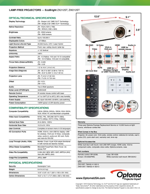 Page 2LAMP-FREE PROJECTORS — EcoBright ZX212ST, ZW212ST
OPTICAL/TECHNICAL SPECIFICATIONS
Display Technology ZX– Single 0.55” DMD DLP® Technology  ZW– Single 0.65” DMD DLP® Technology
Native Resolution 
 ZX– XGA  (1024 x 768)  ZW– WXGA  (1280 x 800)
Brightness  ZX– 2300 lumens 
ZW– 2500 lumens
Contrast Ratio
 Up to 100,000:1
Displayable Colors 1.07 Billion
Light Source Life and Type   20,000 hours, LED / Laser Hybrid
Projection Method Front, rear, ceiling mount, table top
Keystone +/- 40 Vertical
Uniformity >...