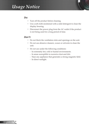 Page 4
4English

Usage Notice

Do:
		Turn off the product before cleaning.
		Use a soft cloth moistened with a mild detergent to clean the 
display housing.
		Disconnect the power plug from the AC outlet if the product 
is not being used for a long period of time.
Don’t:
		Do not block the ventilation slots and openings on the unit.
		Do not use abrasive cleaners, waxes or solvents to clean the 
unit.
		Do not use under the following conditions:
   - In extremely hot, cold or humid environments.
    - In...