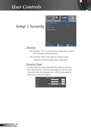 Page 36
36English

User Controls

Setup | Security
 Security
 On: Choose “On” to use security verification when 
the turning on the projector.
 Off: Choose “Off” to be able to switch on the  
projector without password verification.
 Security Timer
Can be select the time (Month/Day/Hour) function 
to set the number of hours the projector can be used. 
Once this time has elapsed you will be requested to 
enter your password again. 