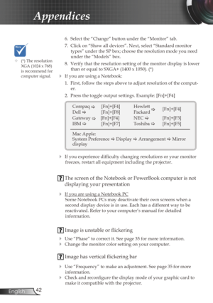 Page 42
42English

Appendices

 6.  Select the “Change” button under the “Monitor” tab.
  7.  Click on “Show all devices”. Next, select “Standard monitor 
types” under the SP box; choose the resolution mode you need 
under the “Models” box. 
  8.  Verify that the resolution setting of the monitor display is lower 
than or equal to SXGA+ (1400 x 1050). (*)
 If you are using a Notebook:
  1.  First, follow the steps above to adjust resolution of the comput
-
er.
  2.  Press the toggle output settings. Example:...