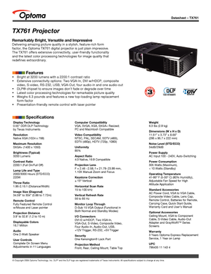 Page 1© Copyright 2008 Optoma Technology, Inc. DLP® and the DLP logo are registered trademarks of Texas Instruments. All sp\
ecifications subject to change at any time.
Datasheet – TX761
TX761 Projector
Display Technology
0.55” DDR DLP Technology 
by Texas Instruments
Resolution
Native XGA (1024 x 768)
Maximum Resolution
SXGA+ (1400 x 1050)
Brightness (Typical)
3200 Lumens
Contrast Ratio
2200:1 (Full On/Full Off)
Lamp Life and Type
2000/3000 Hours (STD/ECO)
220W
Throw Ratio
1.95-2.15:1 (Distance/Width)
Image...